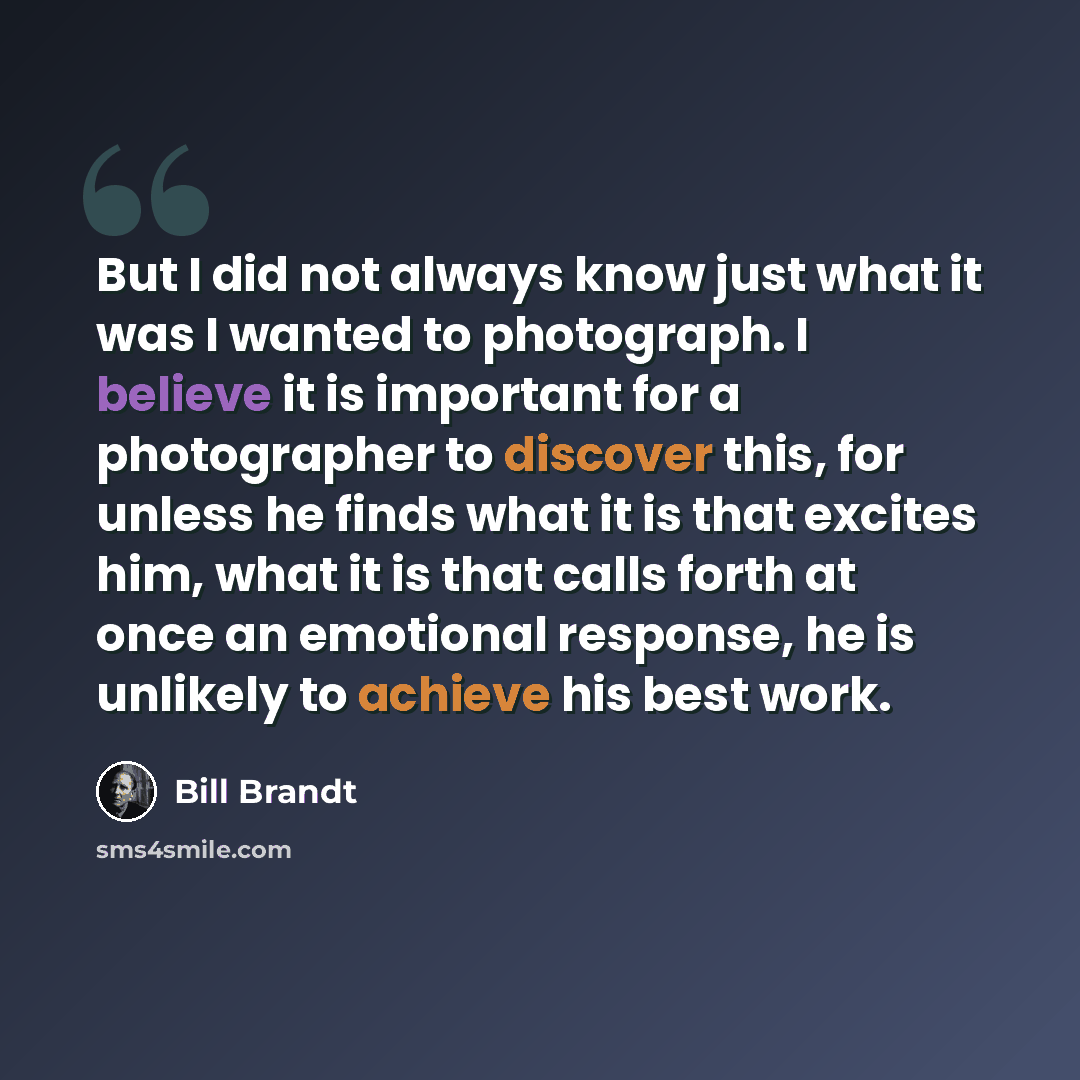 “But I did not always know just what it was I wanted to photograph. I believe it is important for a photographer to discover this, for unless he finds what it is that excites him, what it is that calls forth at once an emotional response, he is unlikely to achieve his best work.” quote by Bill Brandt