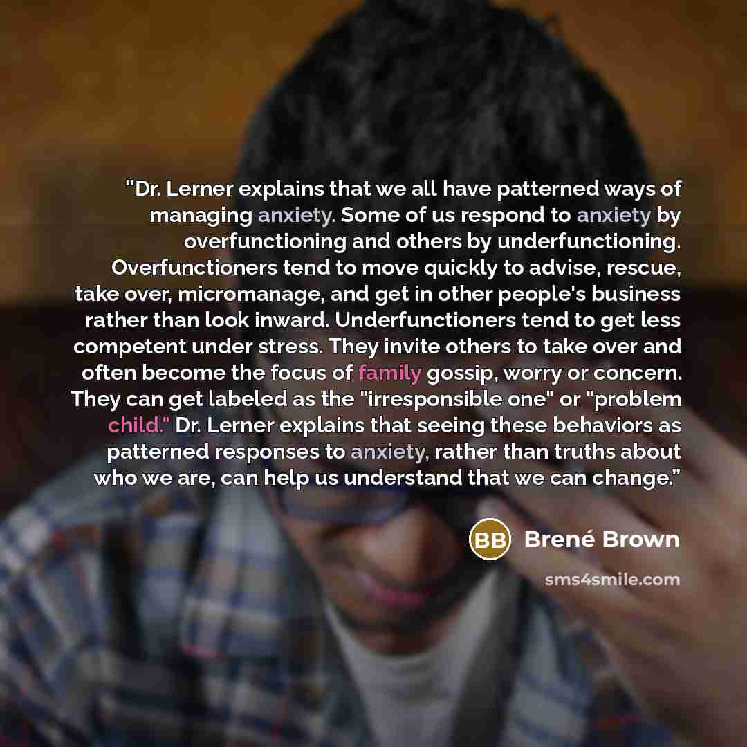 “Dr. Lerner explains that we all have patterned ways of managing anxiety. Some of us respond to anxiety by overfunctioning and others by underfunctioning. Overfunctioners tend to move quickly to advise, rescue, take over, micromanage, and get in other people's business rather than look inward…” quote by Brené Brown