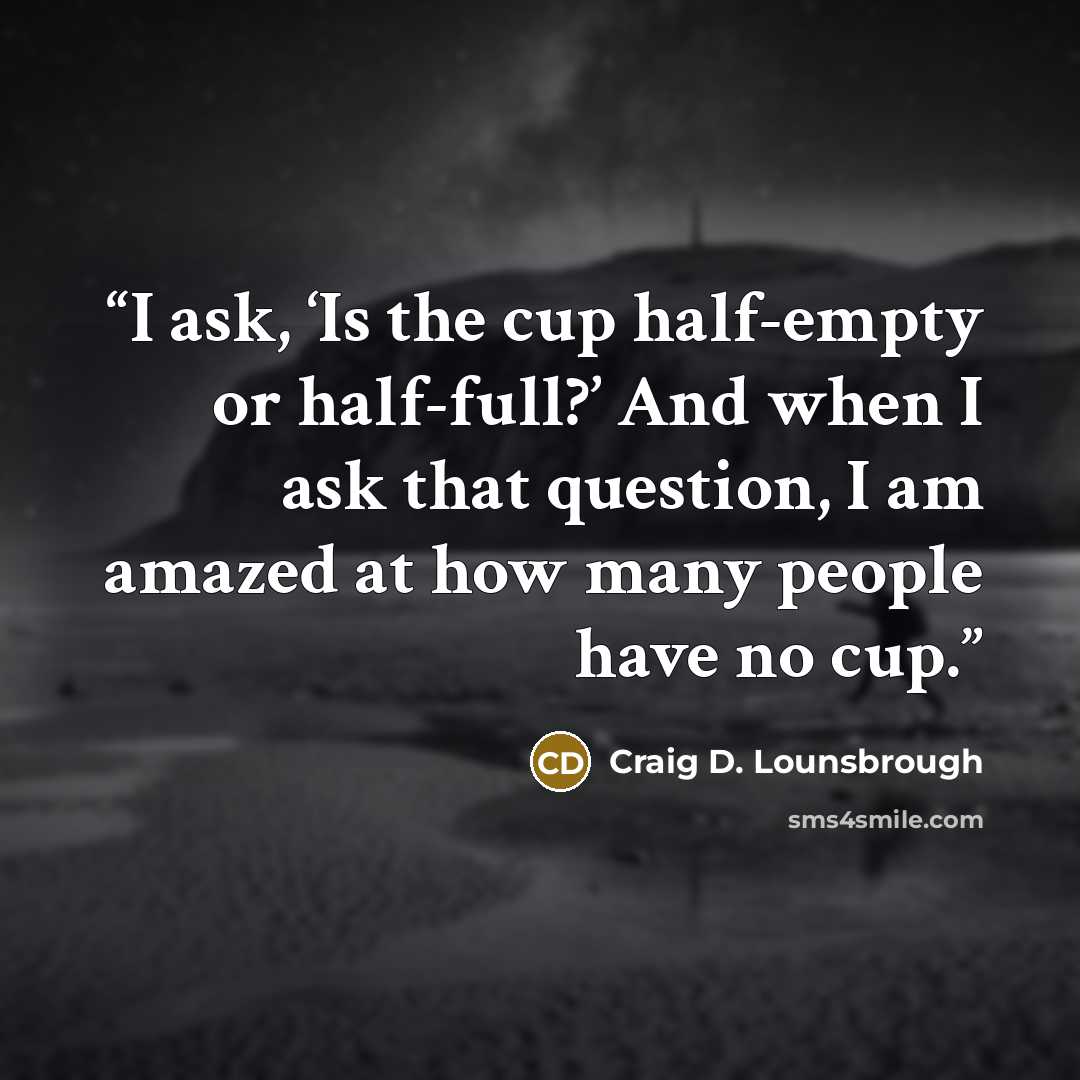 “I ask, ‘Is the cup half-empty or half-full?’ And when I ask that question, I am amazed at how many people have no cup.” quote by Craig D. Lounsbrough