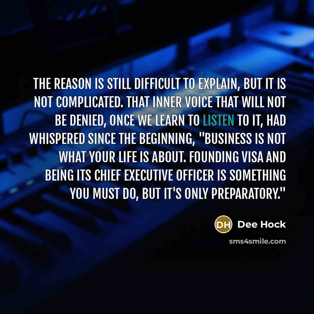 “The reason is still difficult to explain, but it is not complicated. That inner voice that will not be denied, once we learn to listen to it, had whispered since the beginning, "Business is not what your life is about. Founding VISA and being its chief executive officer is something you must do…” quote by Dee Hock