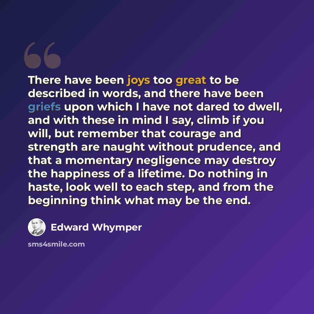“There have been joys too great to be described in words, and there have been griefs upon which I have not dared to dwell, and with these in mind I say, climb if you will, but remember that courage and strength are naught without prudence, and that a momentary negligence may destroy the happiness…” quote by Edward Whymper