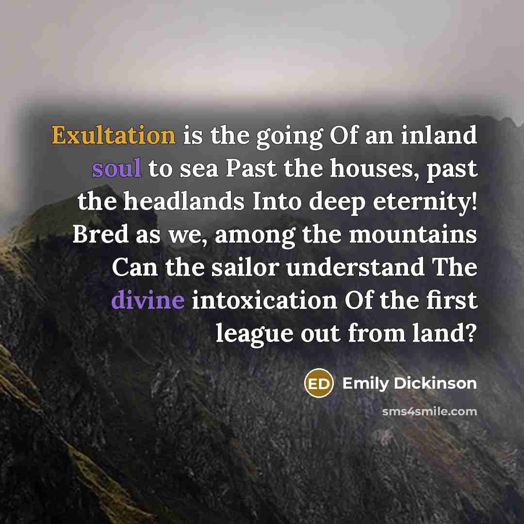 “Exultation is the going Of an inland soul to sea Past the houses, past the headlands Into deep eternity! Bred as we, among the mountains Can the sailor understand The divine intoxication Of the first league out from land?” quote by Emily Dickinson