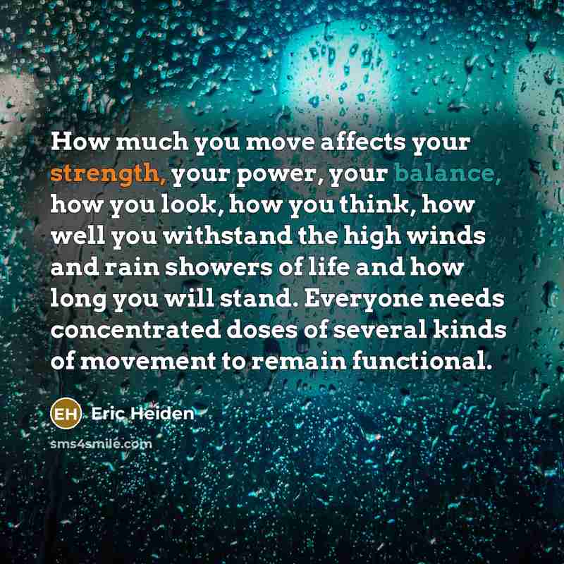 “How much you move affects your strength, your power, your balance, how you look, how you think, how well you withstand the high winds and rain showers of life and how long you will stand. Everyone needs concentrated doses of several kinds of movement to remain functional.” quote by Eric Heiden