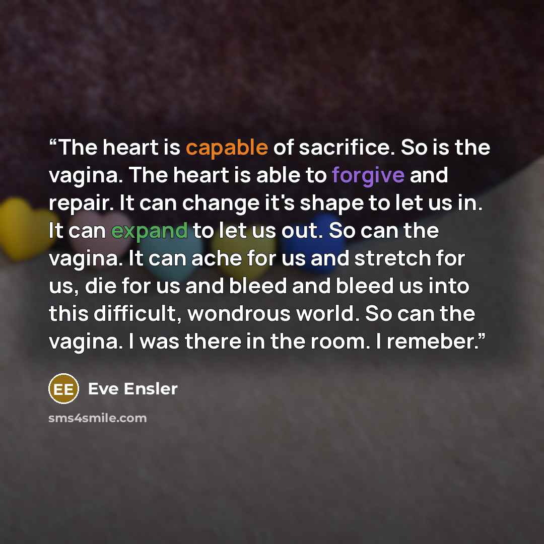 “The heart is capable of sacrifice. So is the vagina. The heart is able to forgive and repair. It can change it's shape to let us in. It can expand to let us out. So can the vagina. It can ache for us and stretch for us, die for us and bleed and bleed us into this difficult, wondrous world. So can…” quote by Eve Ensler