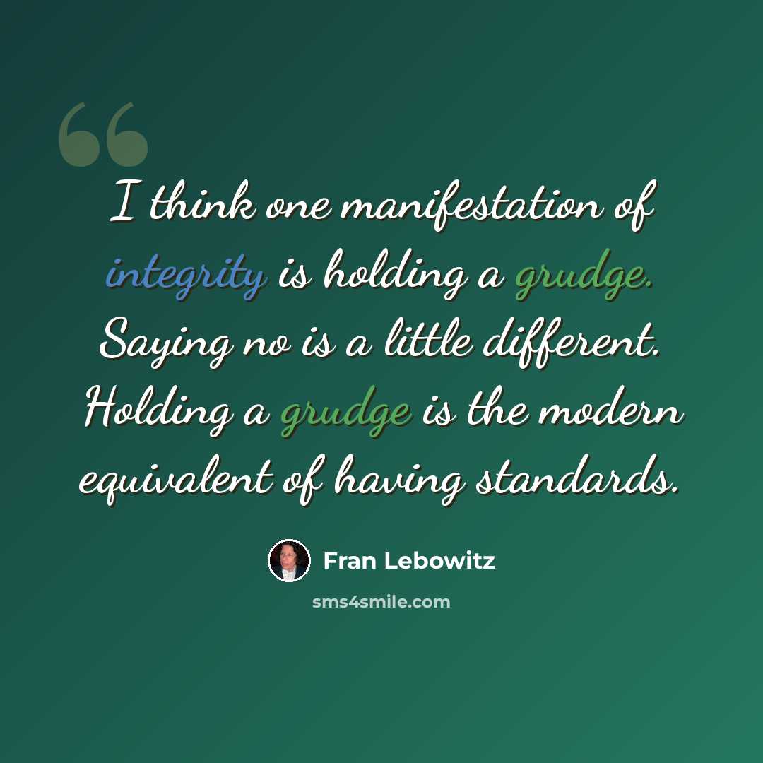 “I think one manifestation of integrity is holding a grudge. Saying no is a little different. Holding a grudge is the modern equivalent of having standards.” quote by Fran Lebowitz