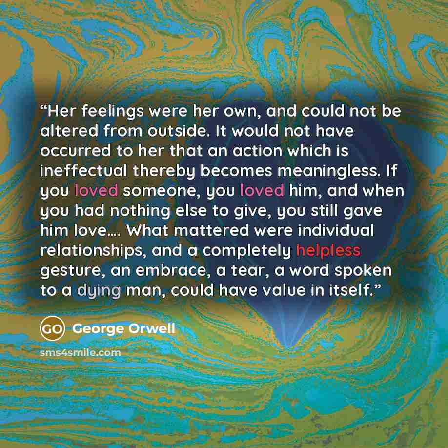 “Her feelings were her own, and could not be altered from outside. It would not have occurred to her that an action which is ineffectual thereby becomes meaningless. If you loved someone, you loved him, and when you had nothing else to give, you still gave him love…. What mattered were individual…” quote by George Orwell