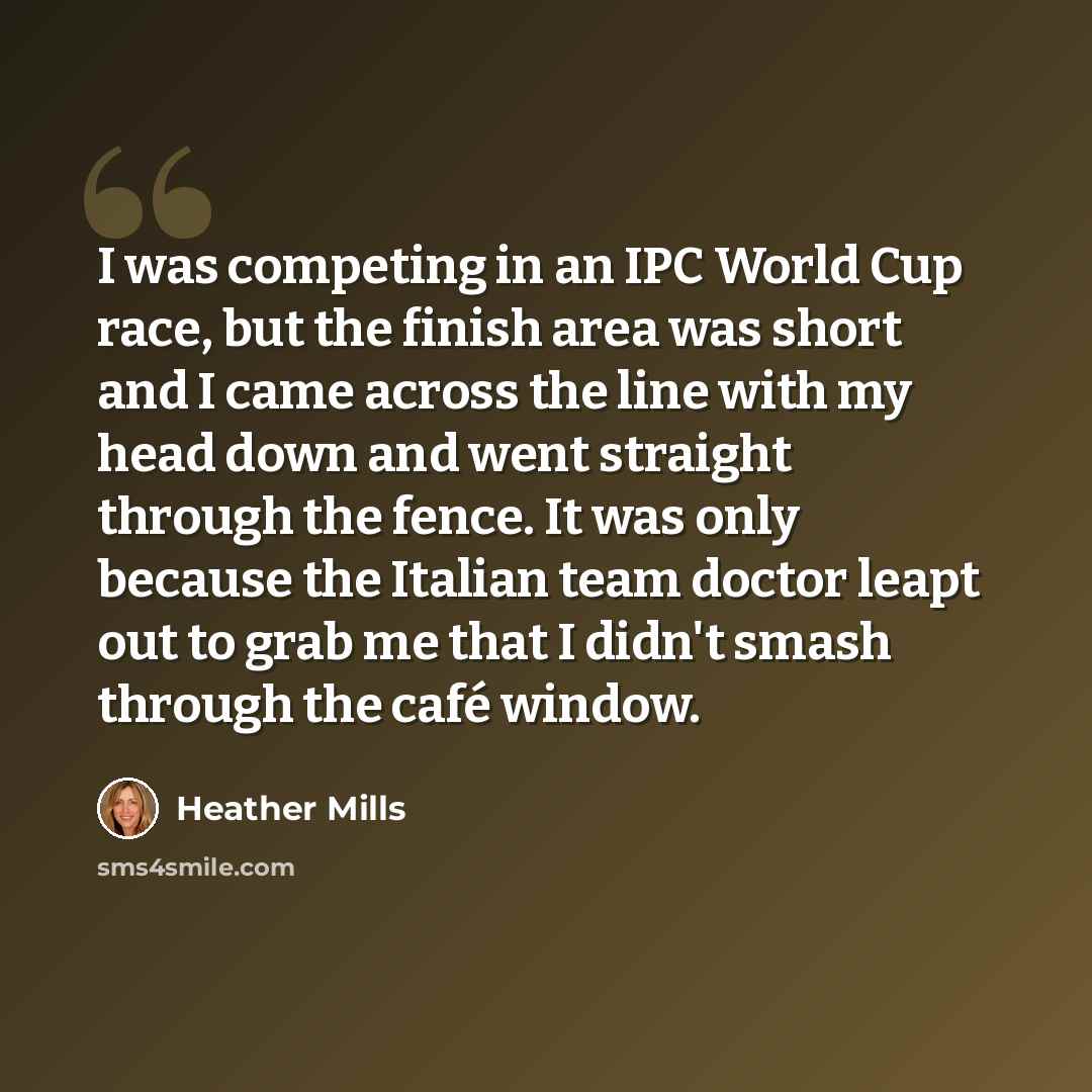 “I was competing in an IPC World Cup race, but the finish area was short and I came across the line with my head down and went straight through the fence. It was only because the Italian team doctor leapt out to grab me that I didn't smash through the café window.” quote by Heather Mills