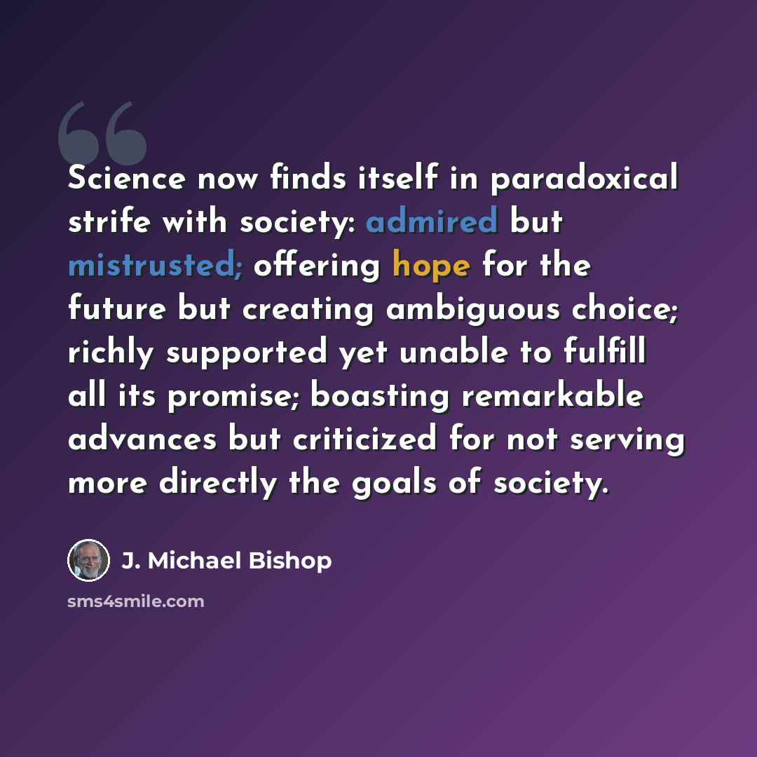“Science now finds itself in paradoxical strife with society: admired but mistrusted; offering hope for the future but creating ambiguous choice; richly supported yet unable to fulfill all its promise; boasting remarkable advances but criticized for not serving more directly the goals of society.” quote by J. Michael Bishop