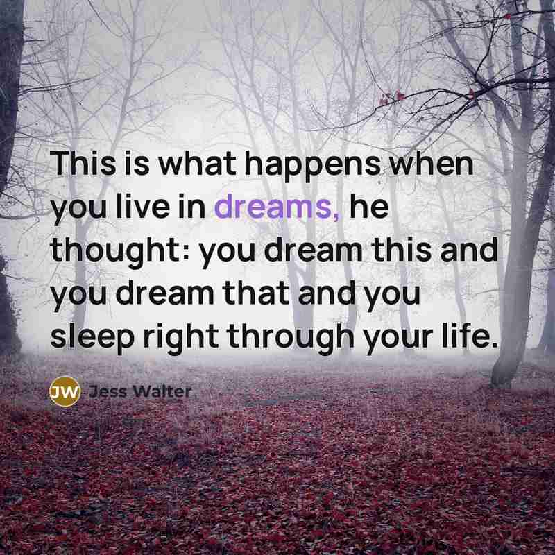 “This is what happens when you live in dreams, he thought: you dream this and you dream that and you sleep right through your life.” quote by Jess Walter