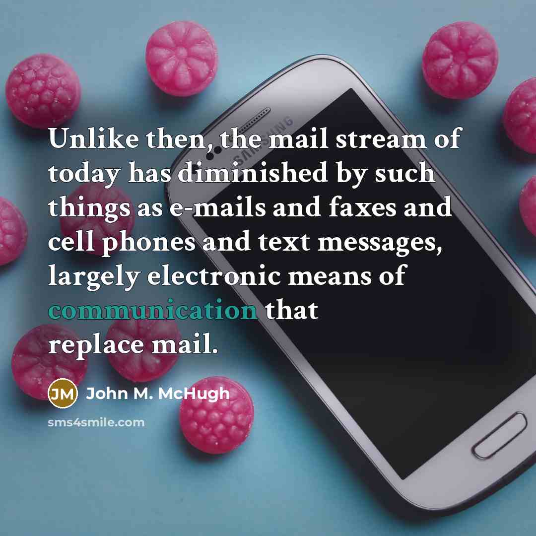 “Unlike then, the mail stream of today has diminished by such things as e-mails and faxes and cell phones and text messages, largely electronic means of communication that replace mail.” quote by John M. McHugh