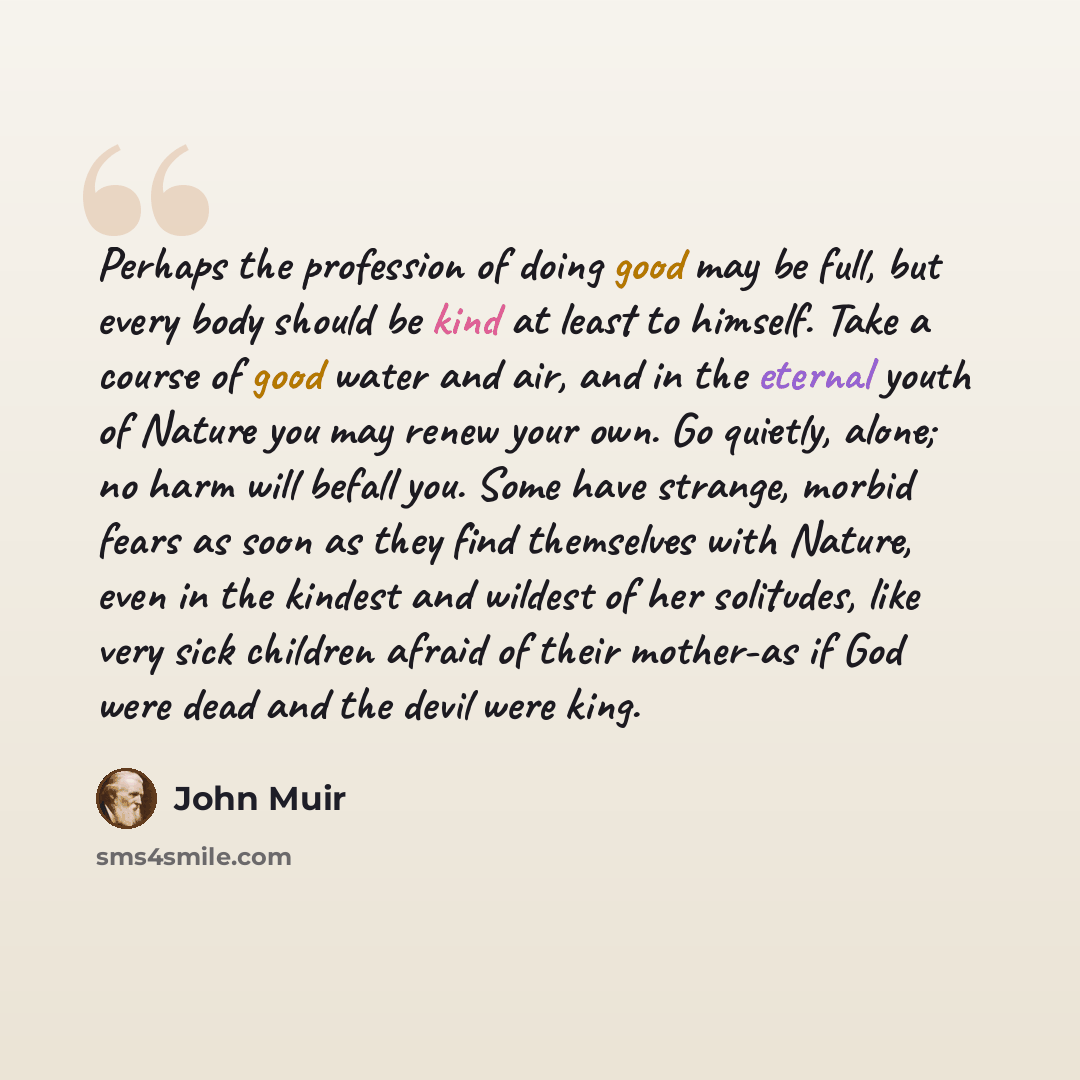 “Perhaps the profession of doing good may be full, but every body should be kind at least to himself. Take a course of good water and air, and in the eternal youth of Nature you may renew your own. Go quietly, alone; no harm will befall you. Some have strange, morbid fears as soon as they find…” quote by John Muir