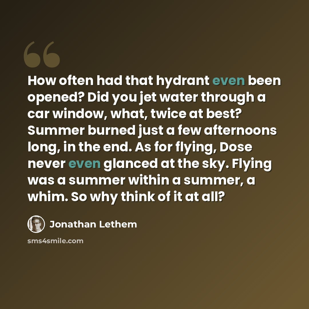“How often had that hydrant even been opened? Did you jet water through a car window, what, twice at best? Summer burned just a few afternoons long, in the end. As for flying, Dose never even glanced at the sky. Flying was a summer within a summer, a whim. So why think of it at all?” quote by Jonathan Lethem
