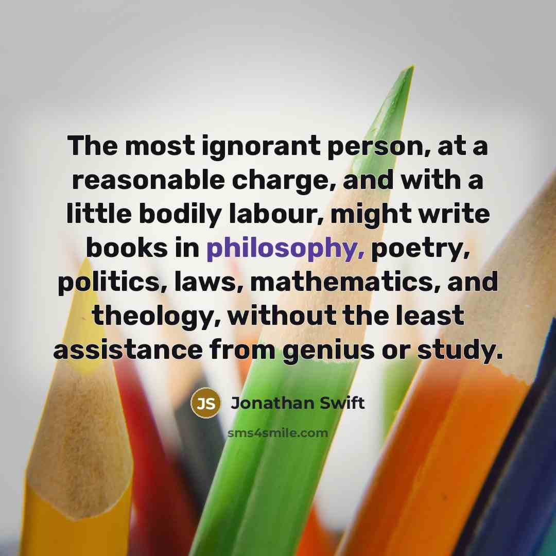 “The most ignorant person, at a reasonable charge, and with a little bodily labour, might write books in philosophy, poetry, politics, laws, mathematics, and theology, without the least assistance from genius or study.” quote by Jonathan Swift