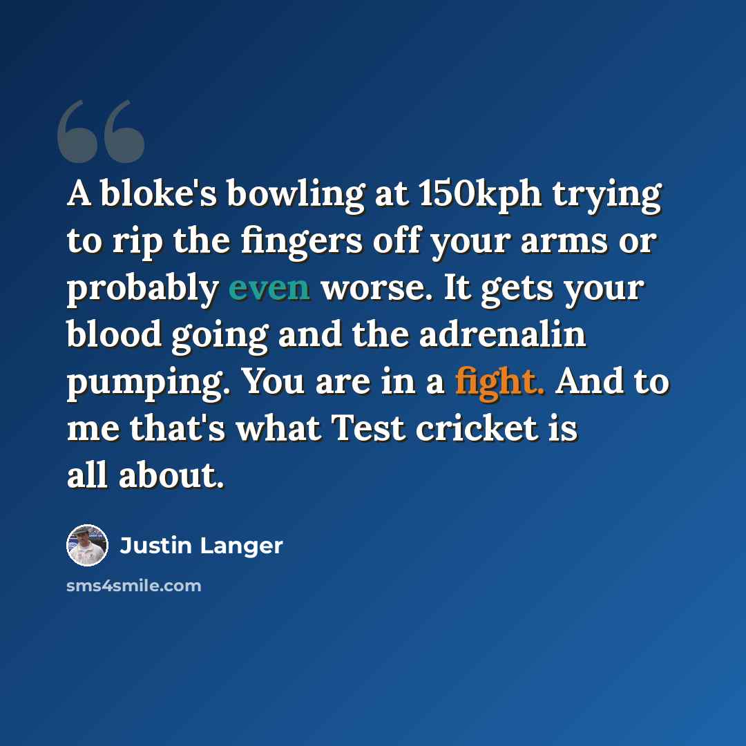 “A bloke's bowling at 150kph trying to rip the fingers off your arms or probably even worse. It gets your blood going and the adrenalin pumping. You are in a fight. And to me that's what Test cricket is all about.” quote by Justin Langer