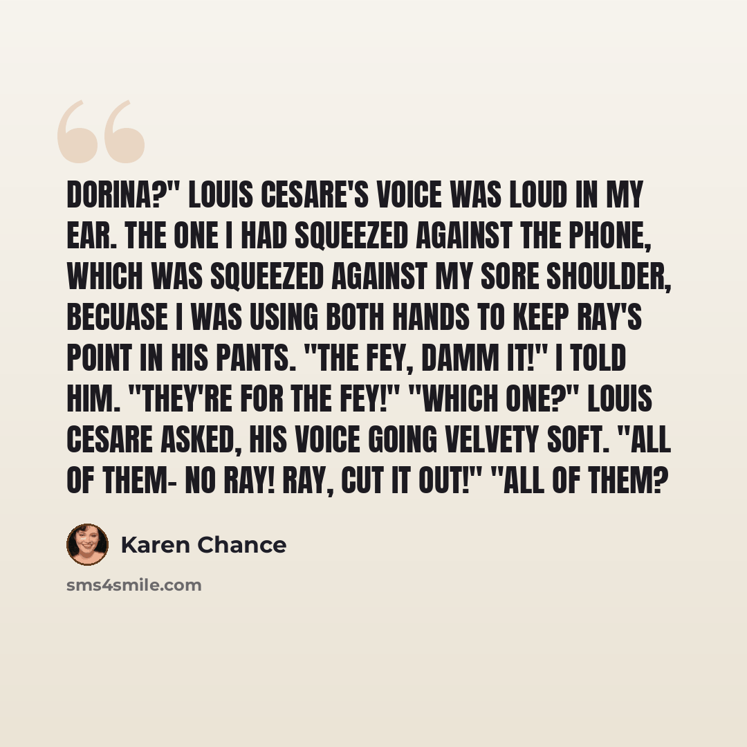 “Dorina?" Louis Cesare's voice was loud in my ear. The one I had squeezed against the phone, which was squeezed against my sore shoulder, becuase I was using both hands to keep Ray's point in his pants. "The fey, damm it!" I told him. "They're for the fey!" "Which one?" Louis Cesare asked, his…” quote by Karen Chance