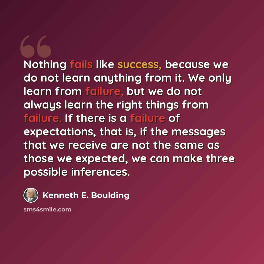 “Nothing fails like success, because we do not learn anything from it. We only learn from failure, but we do not always learn the right things from failure. If there is a failure of expectations, that is, if the messages that we receive are not the same as those we expected, we can make three…” quote by Kenneth E. Boulding