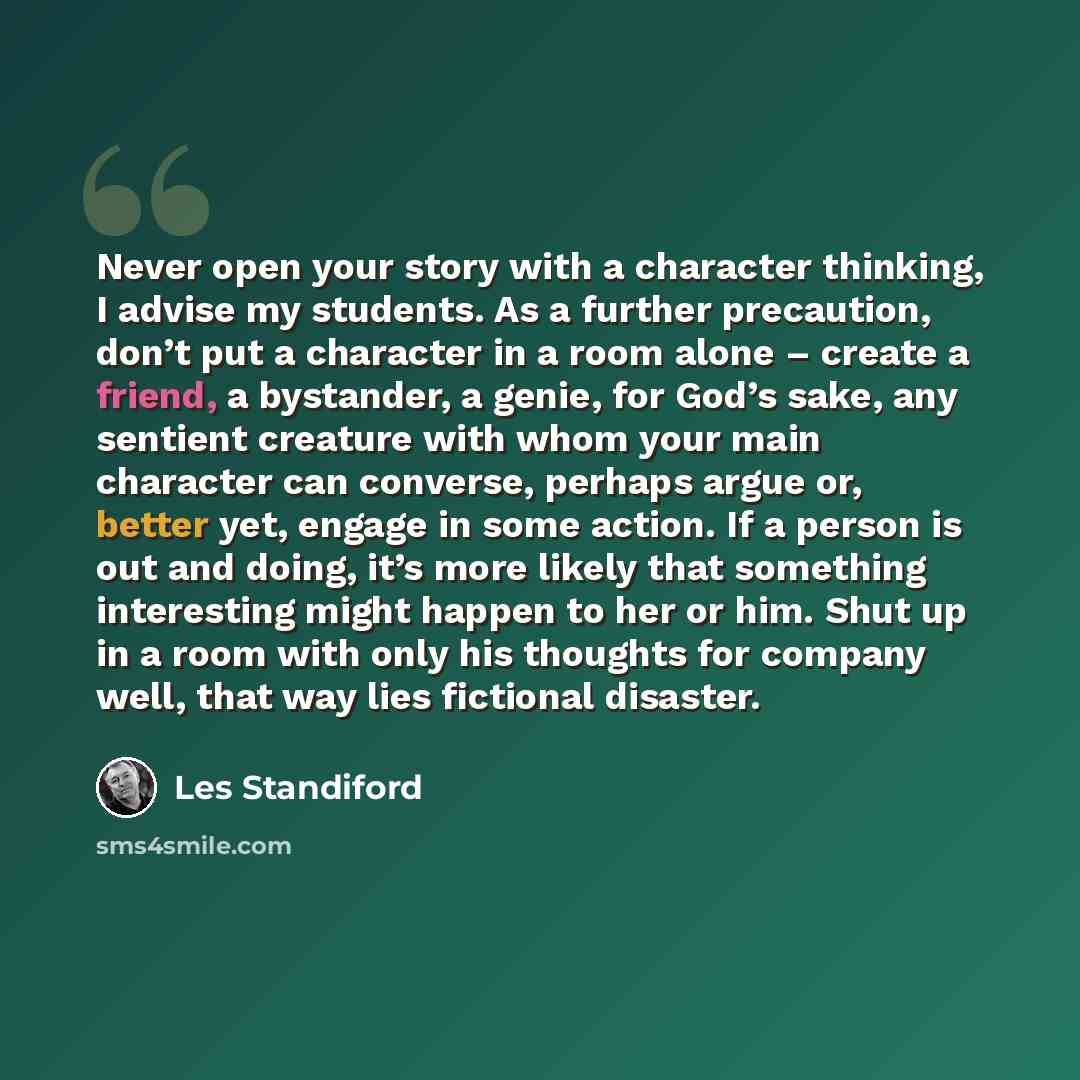 “Never open your story with a character thinking, I advise my students. As a further precaution, don’t put a character in a room alone – create a friend, a bystander, a genie, for God’s sake, any sentient creature with whom your main character can converse, perhaps argue or, better yet, engage in…” quote by Les Standiford