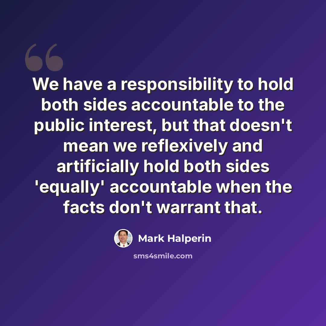 “We have a responsibility to hold both sides accountable to the public interest, but that doesn't mean we reflexively and artificially hold both sides 'equally' accountable when the facts don't warrant that.” quote by Mark Halperin