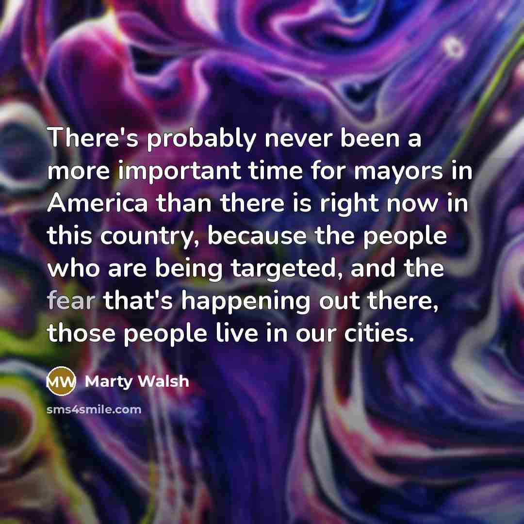 “There's probably never been a more important time for mayors in America than there is right now in this country, because the people who are being targeted, and the fear that's happening out there, those people live in our cities.” quote by Marty Walsh