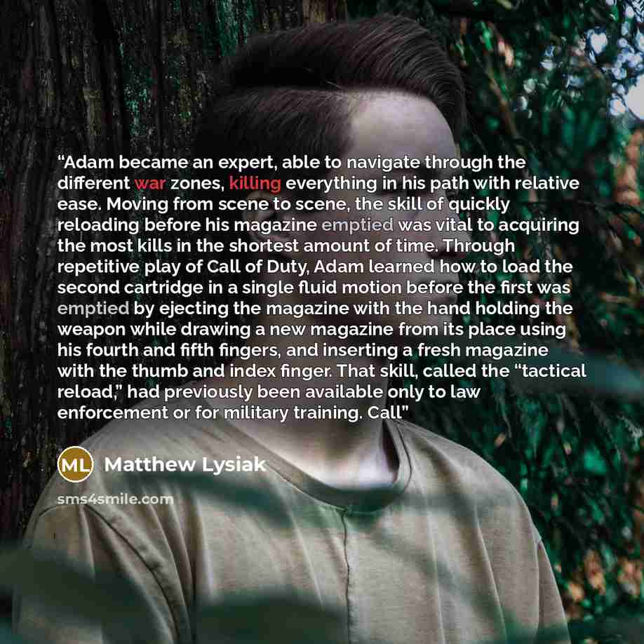 “Adam became an expert, able to navigate through the different war zones, killing everything in his path with relative ease. Moving from scene to scene, the skill of quickly reloading before his magazine emptied was vital to acquiring the most kills in the shortest amount of time. Through…” quote by Matthew Lysiak