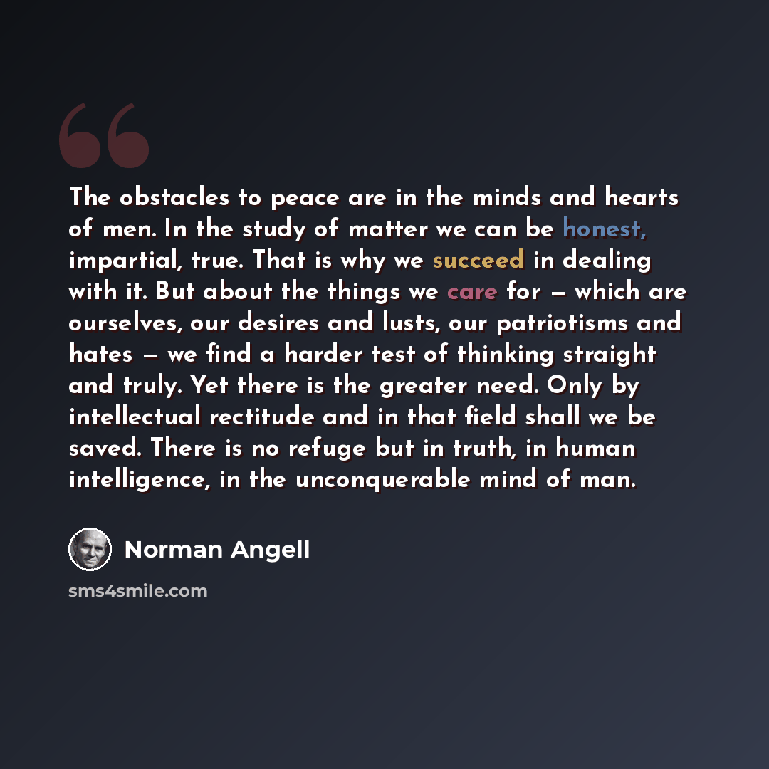 “The obstacles to peace are in the minds and hearts of men. In the study of matter we can be honest, impartial, true. That is why we succeed in dealing with it. But about the things we care for — which are ourselves, our desires and lusts, our patriotisms and hates — we find a harder test of…” quote by Norman Angell