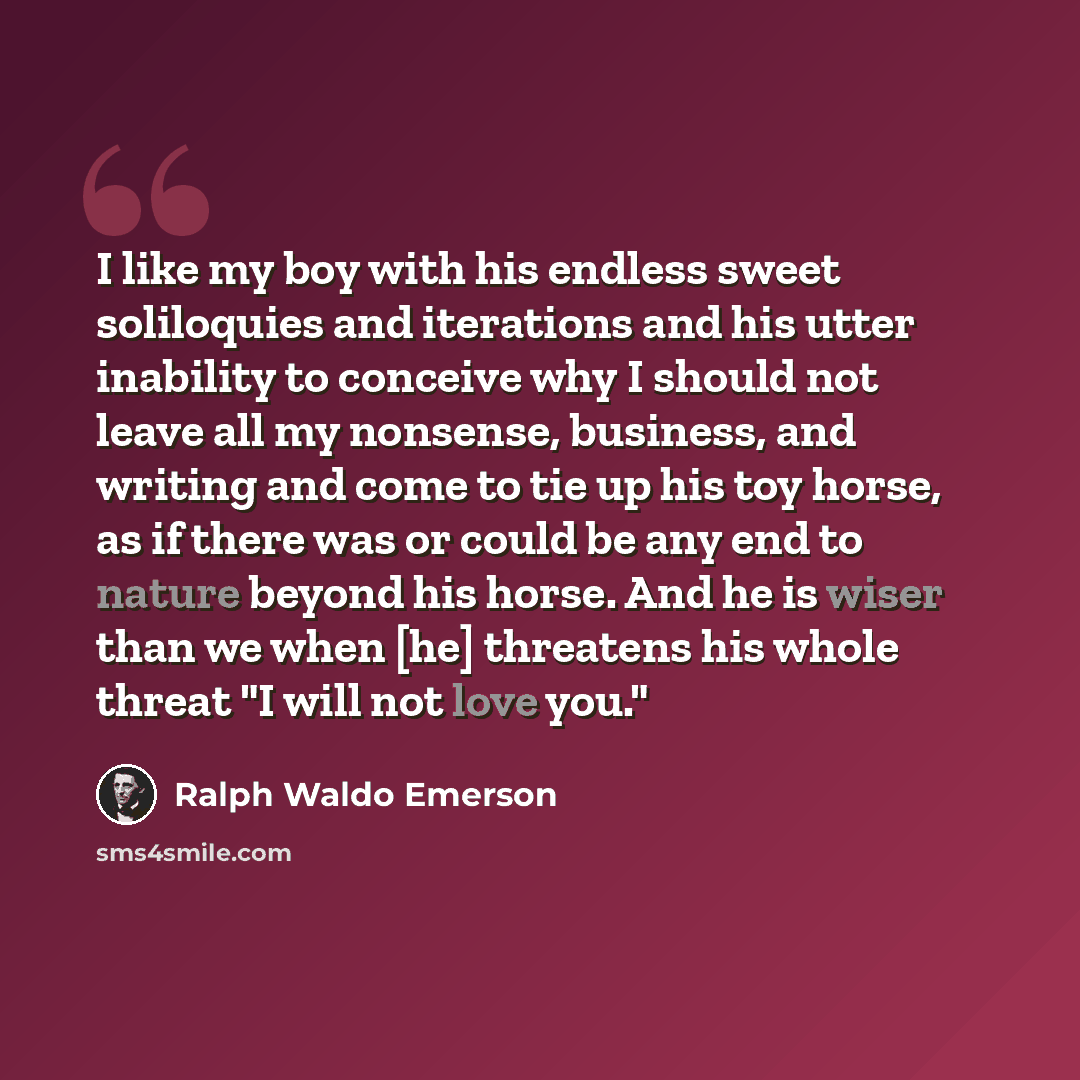 “I like my boy with his endless sweet soliloquies and iterations and his utter inability to conceive why I should not leave all my nonsense, business, and writing and come to tie up his toy horse, as if there was or could be any end to nature beyond his horse. And he is wiser than we when [he]…” quote by Ralph Waldo Emerson