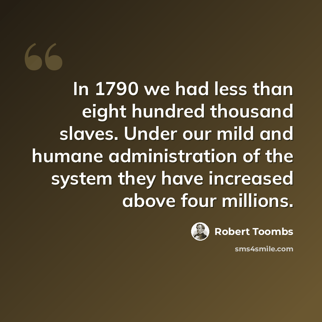 “In 1790 we had less than eight hundred thousand slaves. Under our mild and humane administration of the system they have increased above four millions.” quote by Robert Toombs