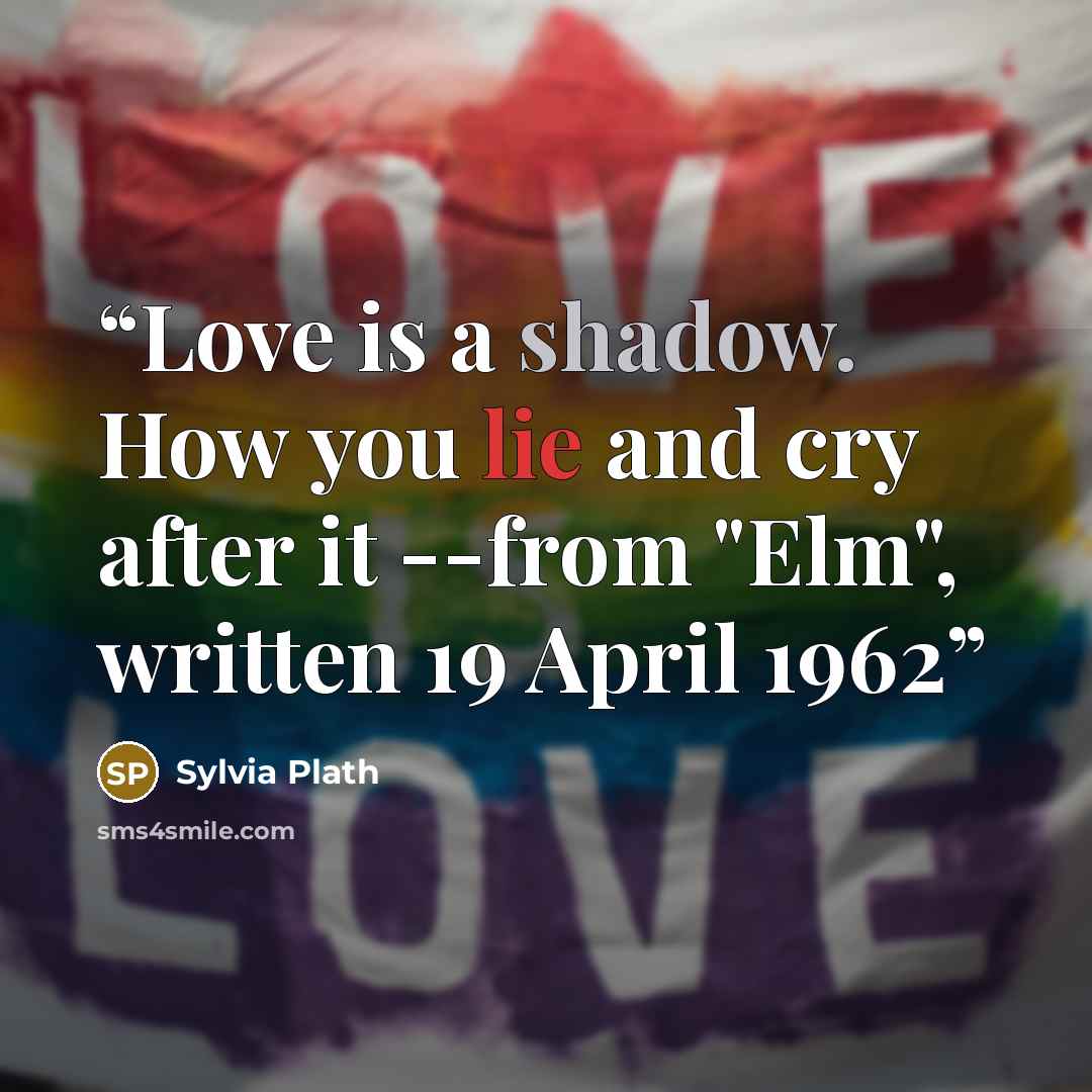 “Love is a shadow. How you lie and cry after it --from "Elm", written 19 April 1962” quote by Sylvia Plath