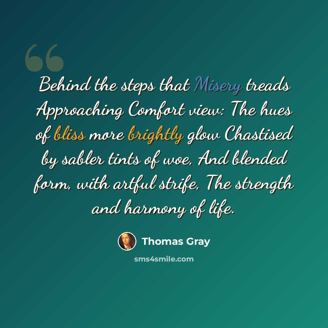 “Behind the steps that Misery treads Approaching Comfort view: The hues of bliss more brightly glow Chastised by sabler tints of woe, And blended form, with artful strife, The strength and harmony of life.” quote by Thomas Gray