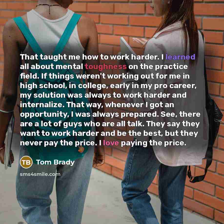 “That taught me how to work harder. I learned all about mental toughness on the practice field. If things weren't working out for me in high school, in college, early in my pro career, my solution was always to work harder and internalize. That way, whenever I got an opportunity, I was always…” quote by Tom Brady