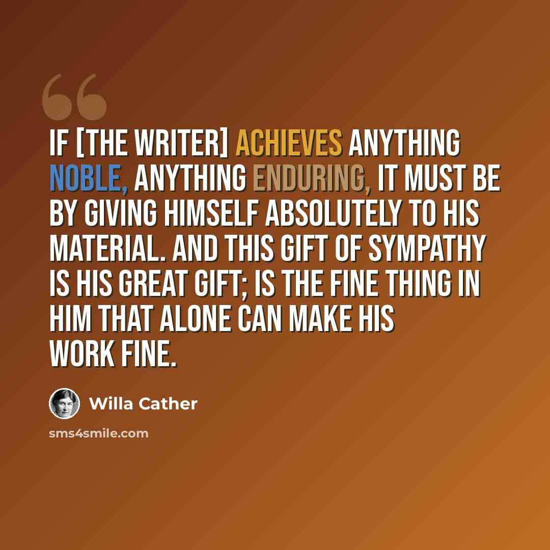 “If [the writer] achieves anything noble, anything enduring, it must be by giving himself absolutely to his material. And this gift of sympathy is his great gift; is the fine thing in him that alone can make his work fine.” quote by Willa Cather