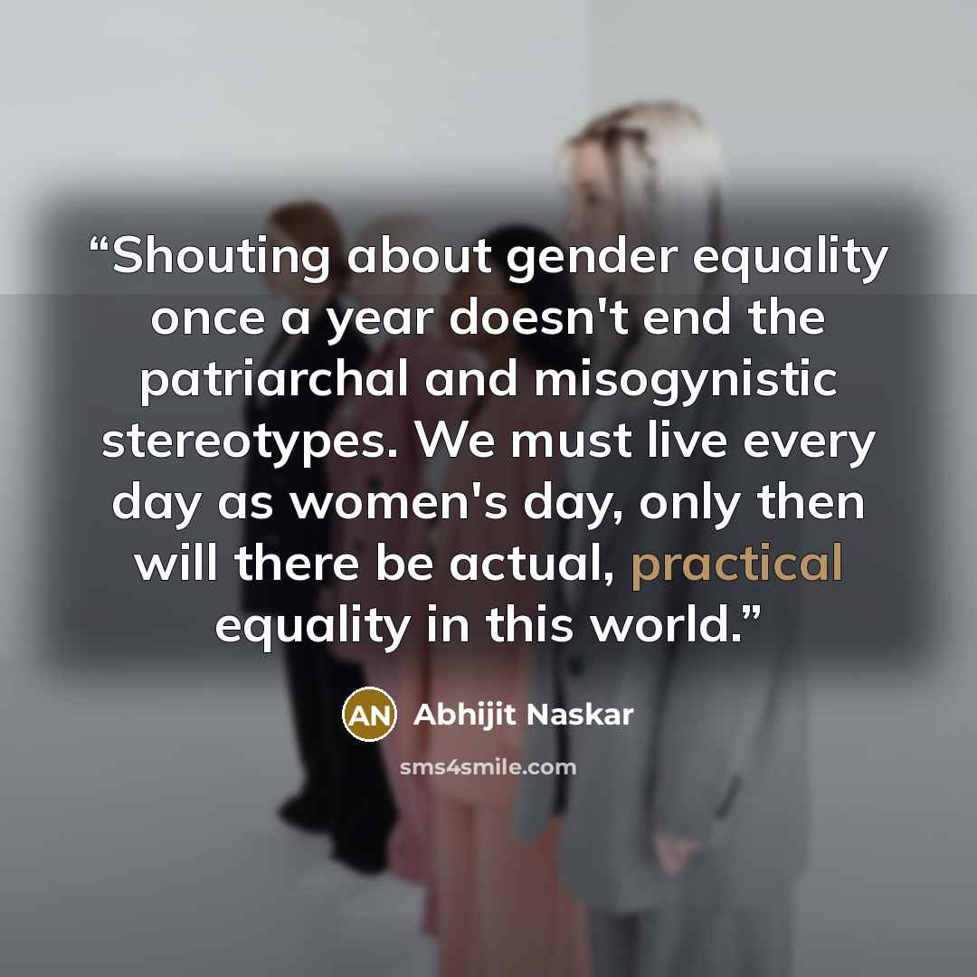 “Shouting about gender equality once a year doesn't end the patriarchal and misogynistic stereotypes. We must live every day as women's day, only then will there be actual, practical equality in this world.” quote by Abhijit Naskar