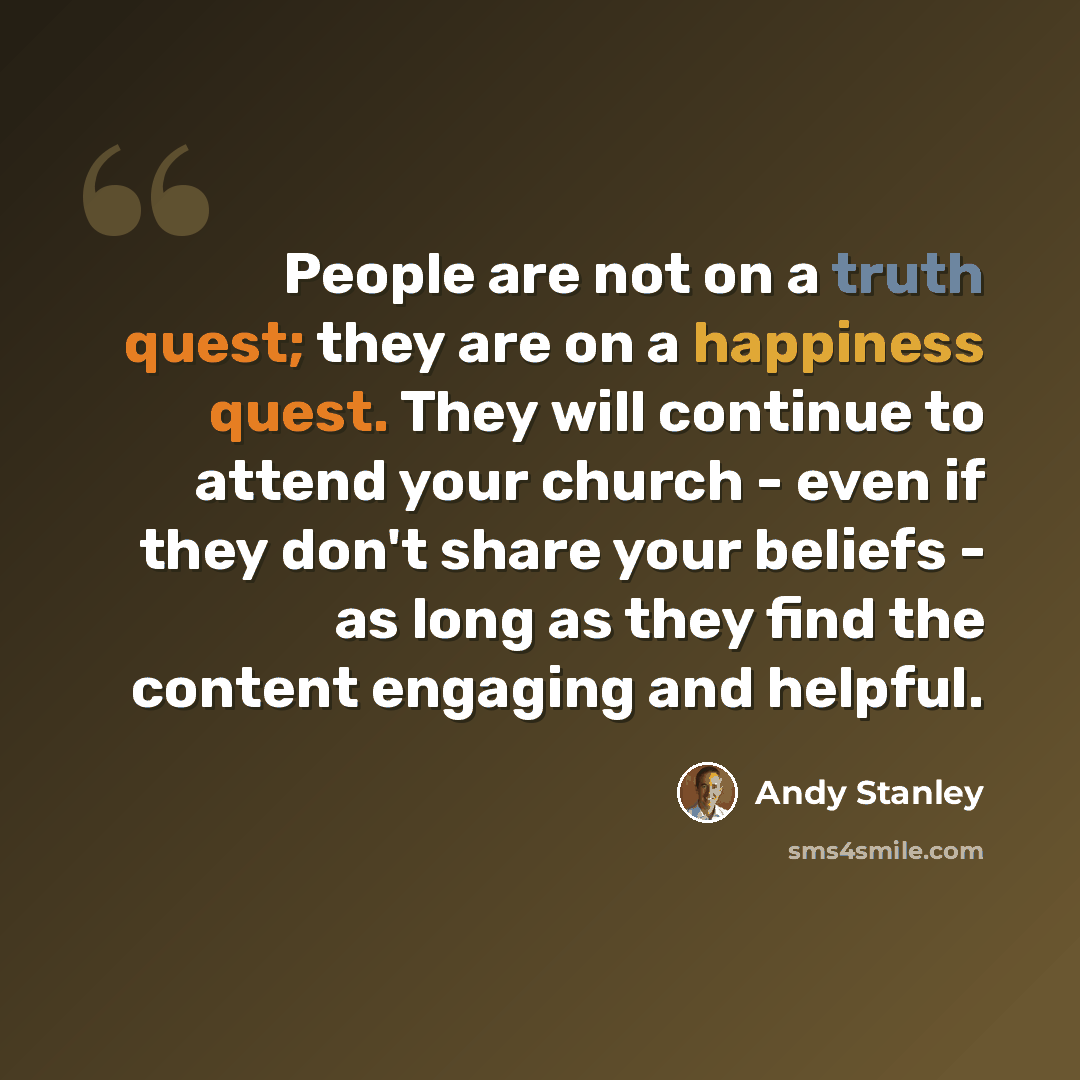 “People are not on a truth quest; they are on a happiness quest. They will continue to attend your church - even if they don't share your beliefs - as long as they find the content engaging and helpful.” quote by Andy Stanley