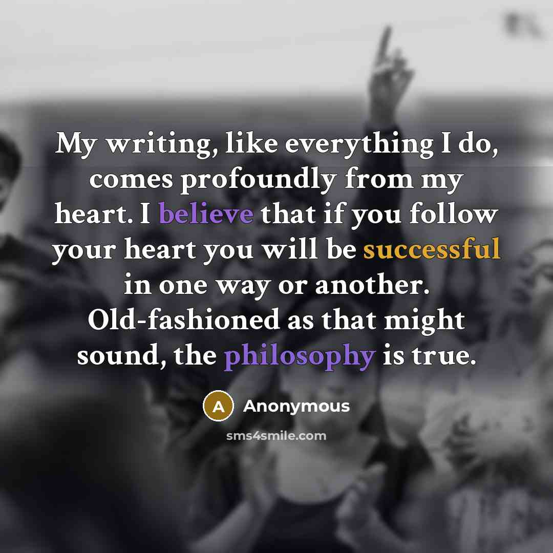 “My writing, like everything I do, comes profoundly from my heart. I believe that if you follow your heart you will be successful in one way or another. Old-fashioned as that might sound, the philosophy is true.” quote by Anonymous