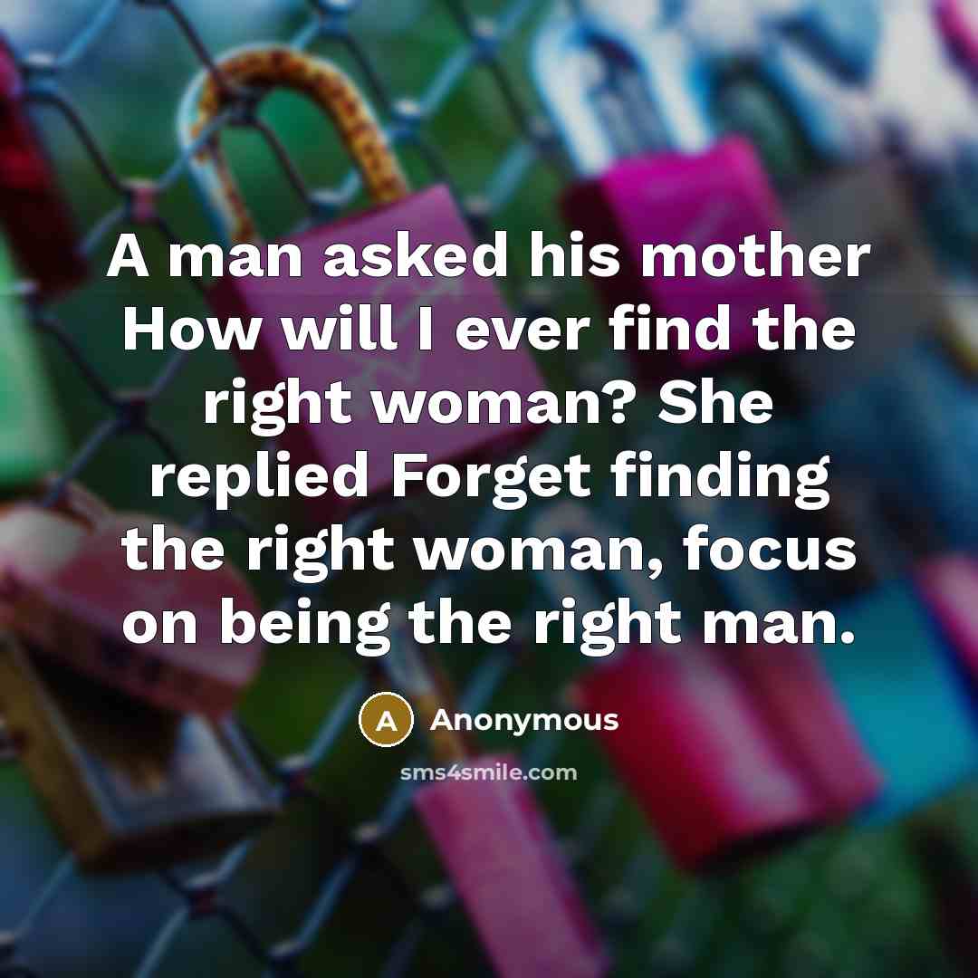 “A man asked his mother How will I ever find the right woman? She replied Forget finding the right woman, focus on being the right man.” quote by Anonymous