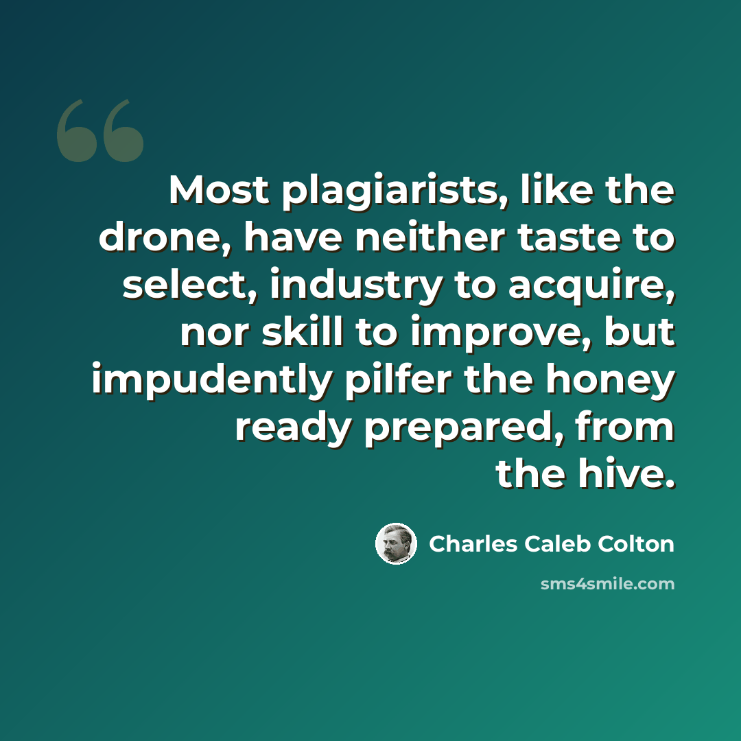 “Most plagiarists, like the drone, have neither taste to select, industry to acquire, nor skill to improve, but impudently pilfer the honey ready prepared, from the hive.” quote by Charles Caleb Colton