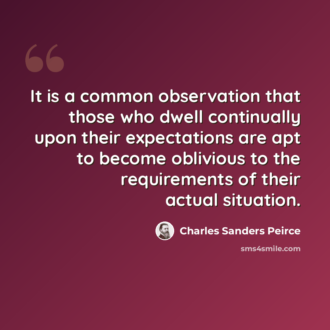 “It is a common observation that those who dwell continually upon their expectations are apt to become oblivious to the requirements of their actual situation.” quote by Charles Sanders Peirce