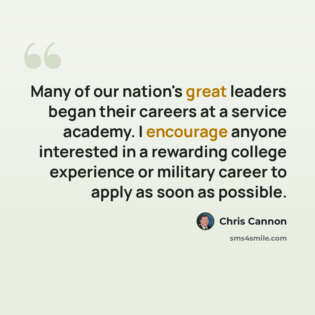 “Many of our nation's great leaders began their careers at a service academy. I encourage anyone interested in a rewarding college experience or military career to apply as soon as possible.” quote by Chris Cannon