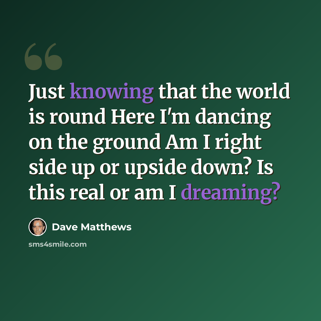 “Just knowing that the world is round Here I'm dancing on the ground Am I right side up or upside down? Is this real or am I dreaming?” quote by Dave Matthews