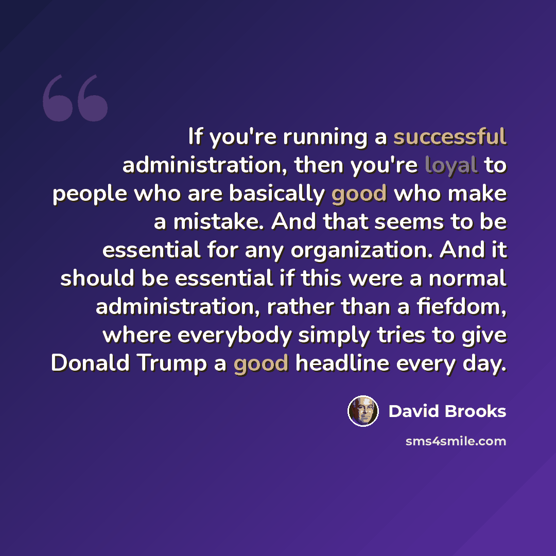 “If you're running a successful administration, then you're loyal to people who are basically good who make a mistake. And that seems to be essential for any organization. And it should be essential if this were a normal administration, rather than a fiefdom, where everybody simply tries to give…” quote by David Brooks