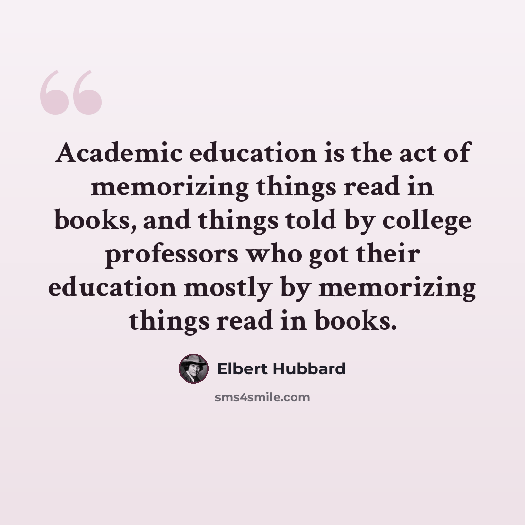 “Academic education is the act of memorizing things read in books, and things told by college professors who got their education mostly by memorizing things read in books.” quote by Elbert Hubbard