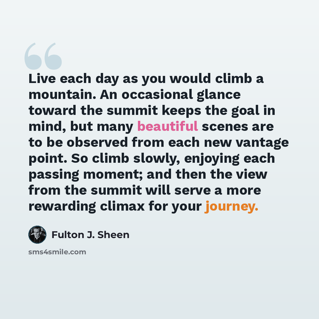 “Live each day as you would climb a mountain. An occasional glance toward the summit keeps the goal in mind, but many beautiful scenes are to be observed from each new vantage point. So climb slowly, enjoying each passing moment; and then the view from the summit will serve a more rewarding climax…” quote by Fulton J. Sheen