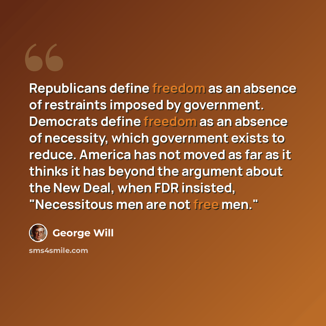 “Republicans define freedom as an absence of restraints imposed by government. Democrats define freedom as an absence of necessity, which government exists to reduce. America has not moved as far as it thinks it has beyond the argument about the New Deal, when FDR insisted, "Necessitous men are not…” quote by George Will