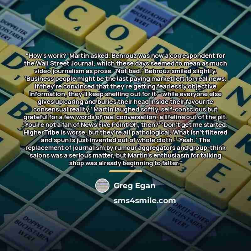 “How’s work?’ Martin asked. Behrouz was now a correspondent for the Wall Street Journal, which these days seemed to mean as much video journalism as prose. ‘Not bad.’ Behrouz smiled slightly. ‘Business people might be the last paying market left for real news. If they’re convinced that they’re…” quote by Greg Egan