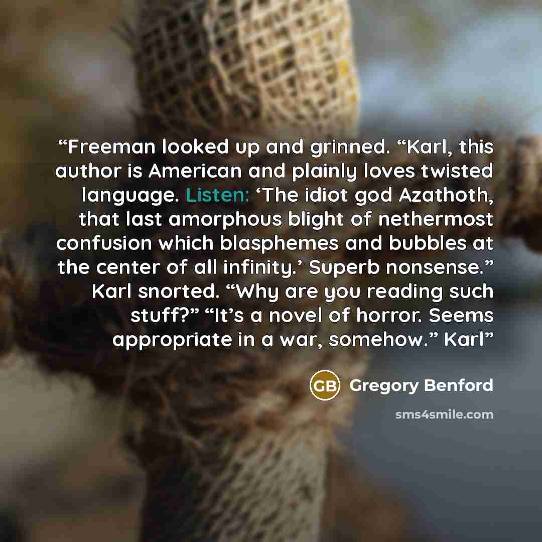 “Freeman looked up and grinned. “Karl, this author is American and plainly loves twisted language. Listen: ‘The idiot god Azathoth, that last amorphous blight of nethermost confusion which blasphemes and bubbles at the center of all infinity.’ Superb nonsense.” Karl snorted. “Why are you reading…” quote by Gregory Benford
