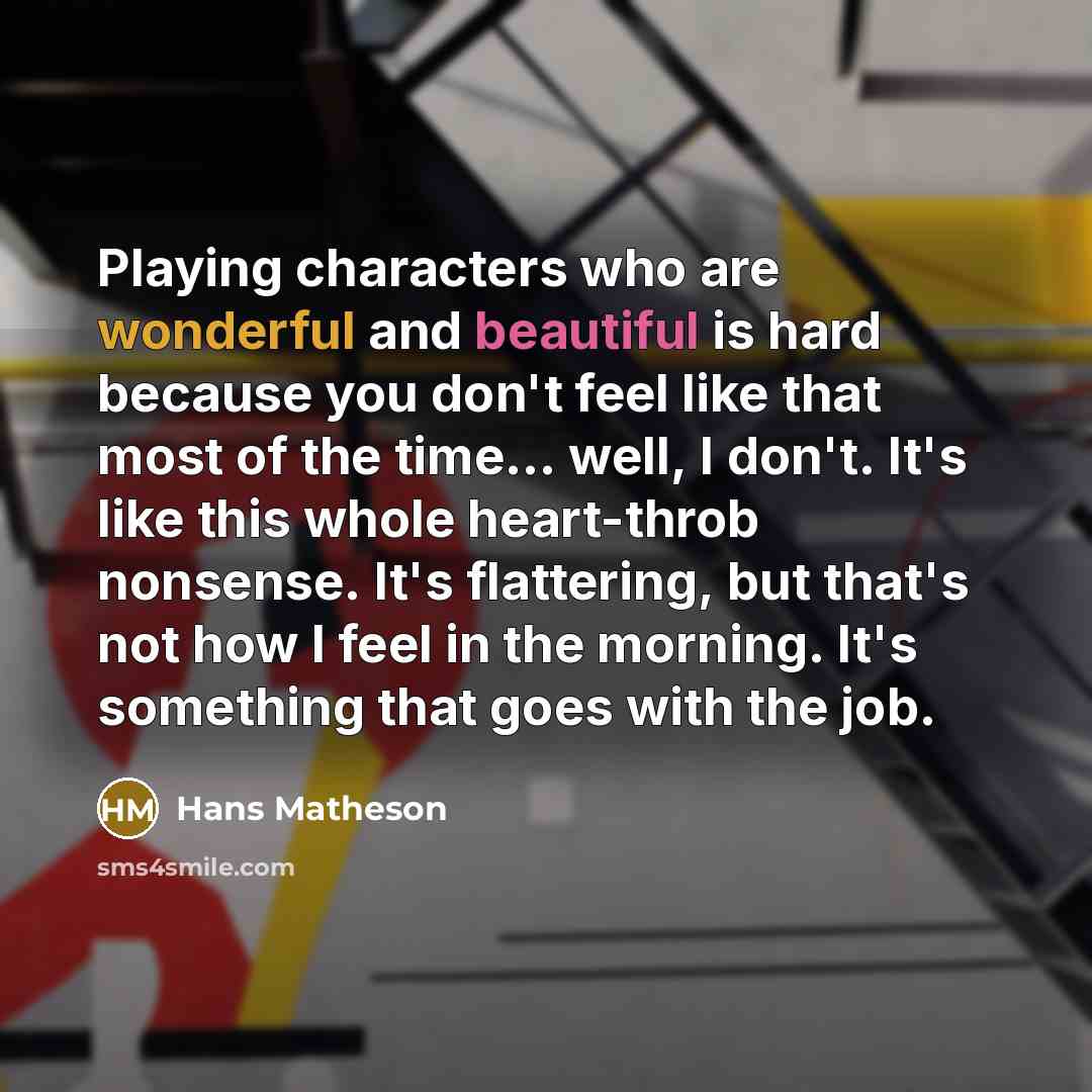 “Playing characters who are wonderful and beautiful is hard because you don't feel like that most of the time... well, I don't. It's like this whole heart-throb nonsense. It's flattering, but that's not how I feel in the morning. It's something that goes with the job.” quote by Hans Matheson