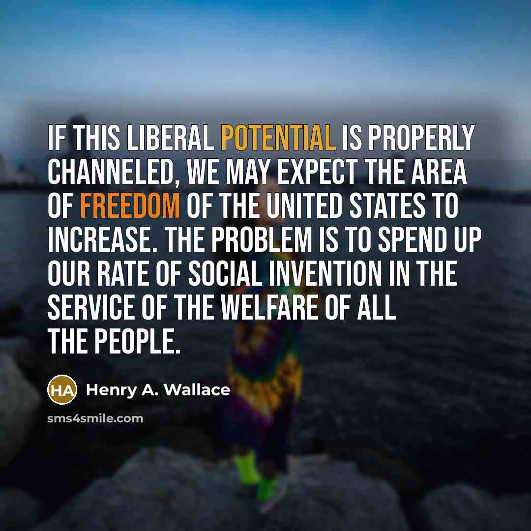 “If this liberal potential is properly channeled, we may expect the area of freedom of the United States to increase. The problem is to spend up our rate of social invention in the service of the welfare of all the people.” quote by Henry A. Wallace