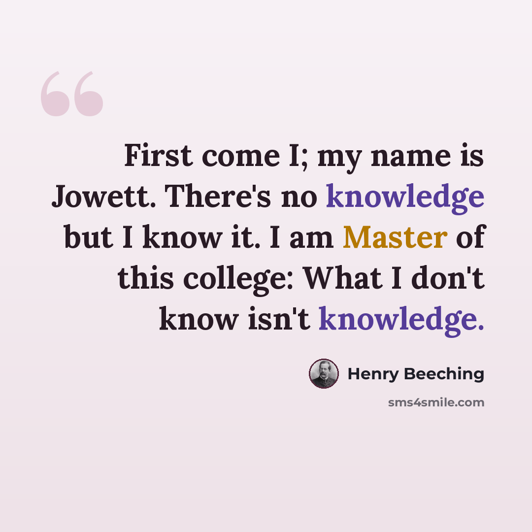 “First come I; my name is Jowett. There's no knowledge but I know it. I am Master of this college: What I don't know isn't knowledge.” quote by Henry Beeching