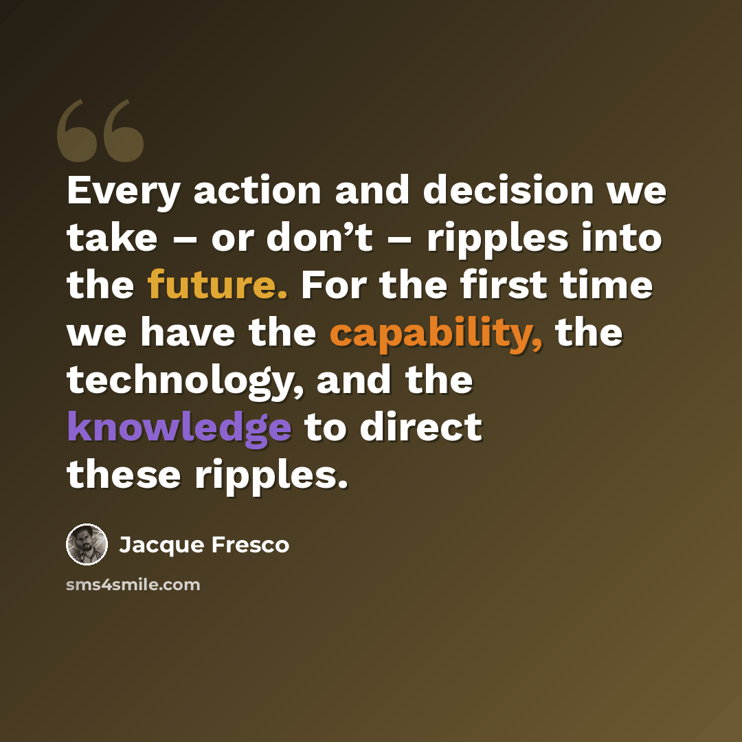 “Every action and decision we take – or don’t – ripples into the future. For the first time we have the capability, the technology, and the knowledge to direct these ripples.” quote by Jacque Fresco