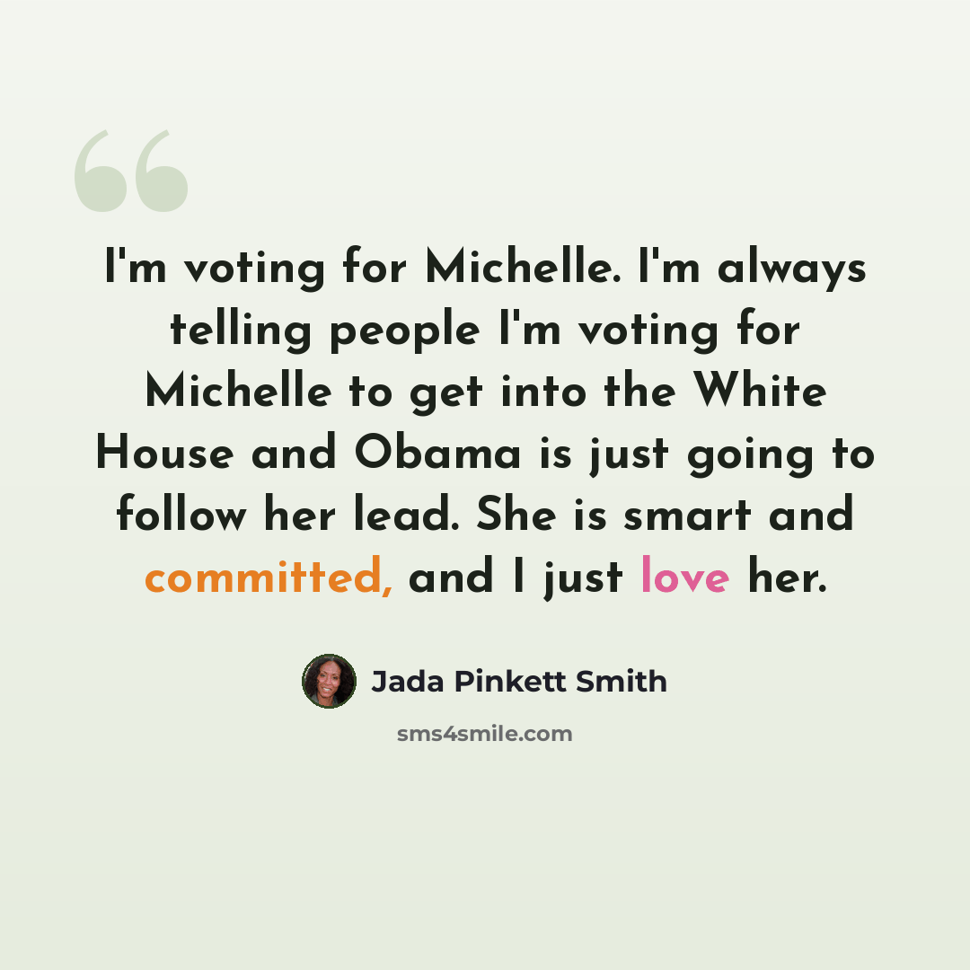 “I'm voting for Michelle. I'm always telling people I'm voting for Michelle to get into the White House and Obama is just going to follow her lead. She is smart and committed, and I just love her.” quote by Jada Pinkett Smith